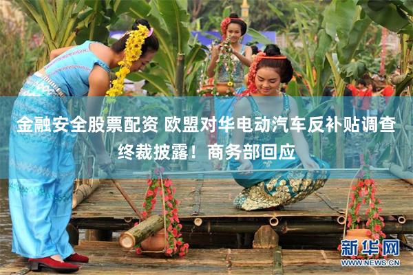 金融安全股票配资 欧盟对华电动汽车反补贴调查终裁披露！商务部回应