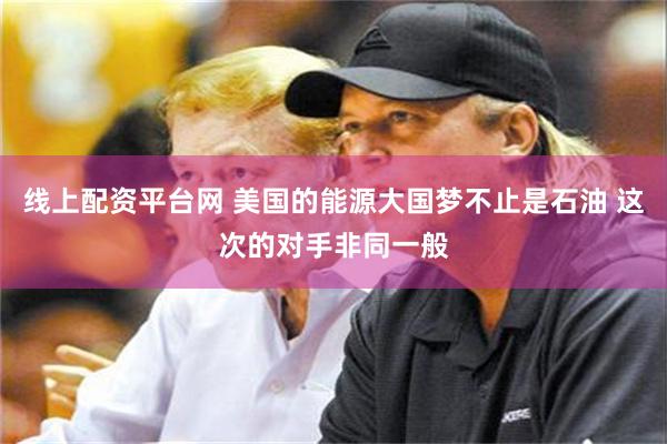 线上配资平台网 美国的能源大国梦不止是石油 这次的对手非同一般
