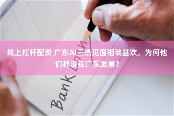 线上杠杆配资 广东AI三杰见面相谈甚欢，为何他们都没在广东发展？