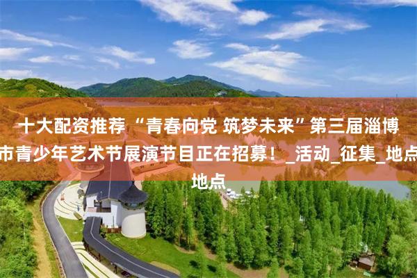 十大配资推荐 “青春向党 筑梦未来”第三届淄博市青少年艺术节展演节目正在招募！_活动_征集_地点