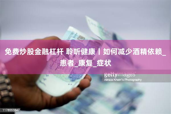 免费炒股金融杠杆 聆听健康丨如何减少酒精依赖_患者_康复_症状