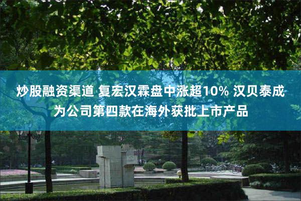 炒股融资渠道 复宏汉霖盘中涨超10% 汉贝泰成为公司第四款在海外获批上市产品
