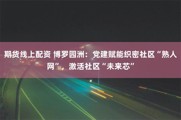 期货线上配资 博罗园洲：党建赋能织密社区“熟人网”，激活社区“未来芯”