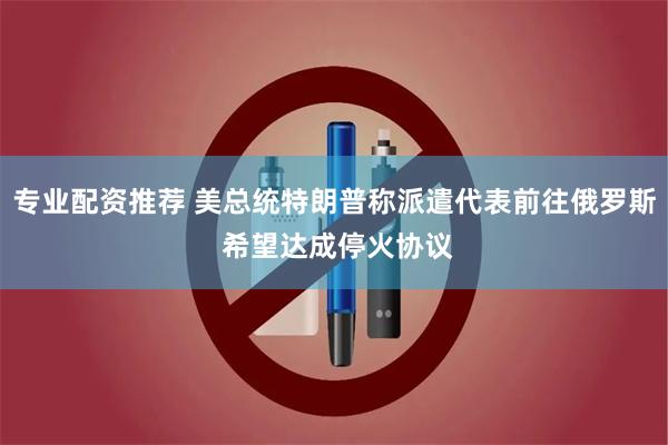 专业配资推荐 美总统特朗普称派遣代表前往俄罗斯 希望达成停火协议