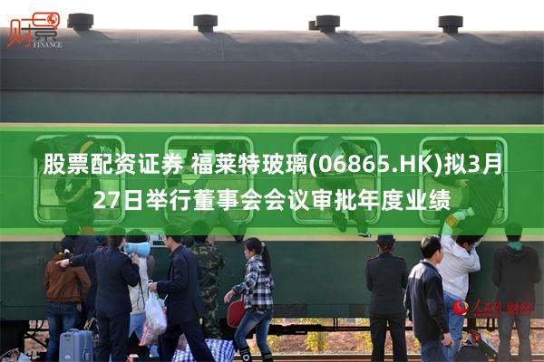 股票配资证券 福莱特玻璃(06865.HK)拟3月27日举行董事会会议审批年度业绩