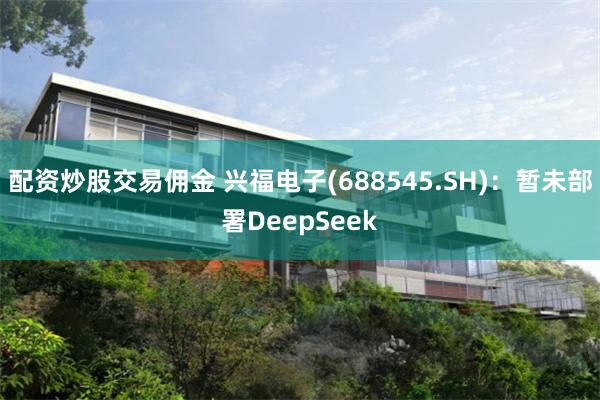 配资炒股交易佣金 兴福电子(688545.SH)：暂未部署DeepSeek