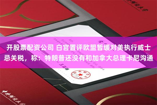 开股票配资公司 白宫置评欧盟暂缓对美执行威士忌关税，称：特朗普还没有和加拿大总理卡尼沟通