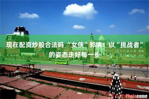 现在配资炒股合法吗 “女侠”郭清：以“挑战者”的姿态走好每一步