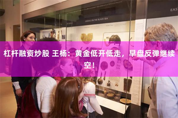 杠杆融资炒股 王杨：黄金低开低走，早盘反弹继续空！