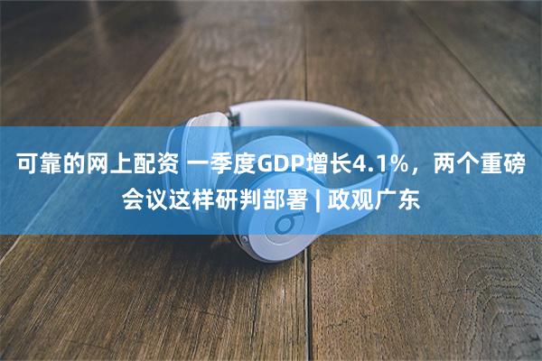 可靠的网上配资 一季度GDP增长4.1%，两个重磅会议这样研判部署 | 政观广东