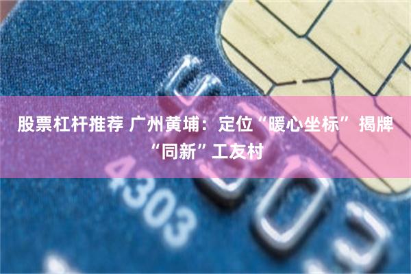 股票杠杆推荐 广州黄埔：定位“暖心坐标” 揭牌“同新”工友村