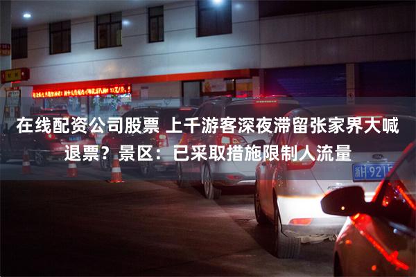 在线配资公司股票 上千游客深夜滞留张家界大喊退票？景区：已采取措施限制人流量