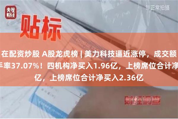 在配资炒股 A股龙虎榜 | 美力科技逼近涨停，成交额14.88亿换手率37.07%！四机构净买入1.96亿，上榜席位合计净买入2.36亿