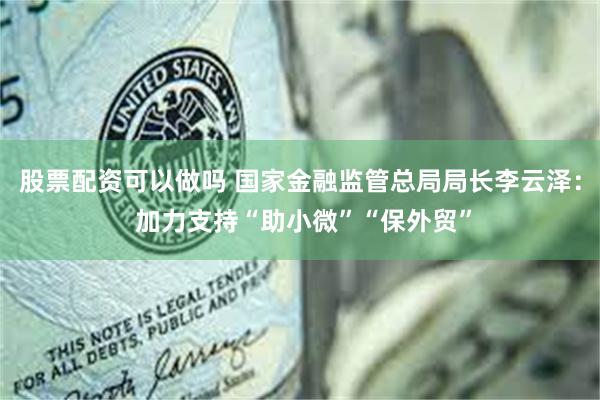 股票配资可以做吗 国家金融监管总局局长李云泽： 加力支持“助小微”“保外贸”