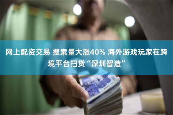 网上配资交易 搜索量大涨40% 海外游戏玩家在跨境平台扫货“深圳智造”