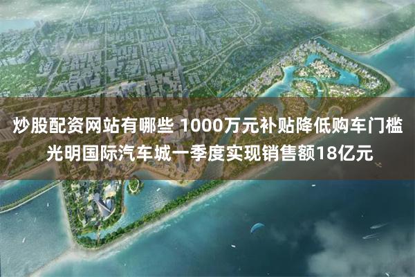 炒股配资网站有哪些 1000万元补贴降低购车门槛 光明国际汽车城一季度实现销售额18亿元