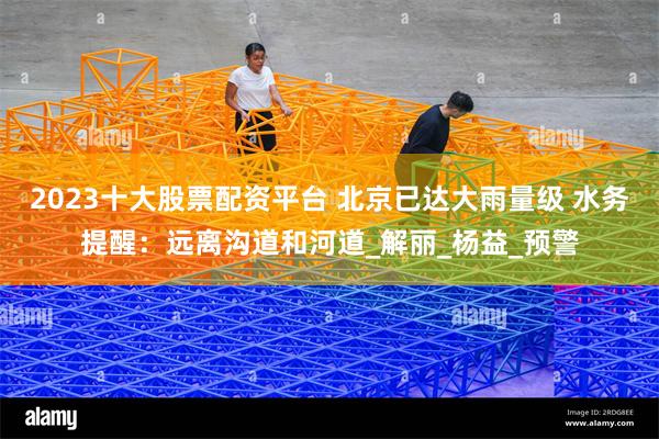 2023十大股票配资平台 北京已达大雨量级 水务提醒：远离沟道和河道_解丽_杨益_预警