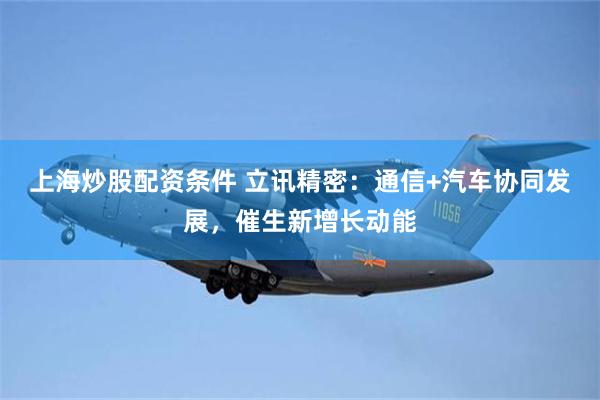 上海炒股配资条件 立讯精密：通信+汽车协同发展，催生新增长动能