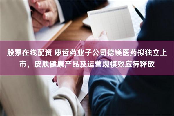 股票在线配资 康哲药业子公司德镁医药拟独立上市，皮肤健康产品及运营规模效应待释放
