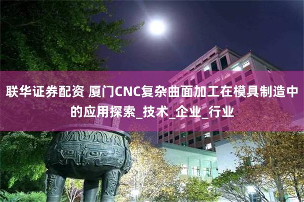 联华证券配资 厦门CNC复杂曲面加工在模具制造中的应用探索_技术_企业_行业