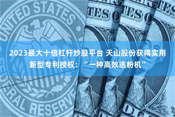 2023最大十倍杠杆炒股平台 天山股份获得实用新型专利授权：“一种高效选粉机”