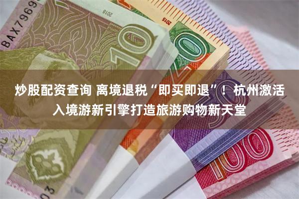 炒股配资查询 离境退税“即买即退”！杭州激活入境游新引擎打造旅游购物新天堂