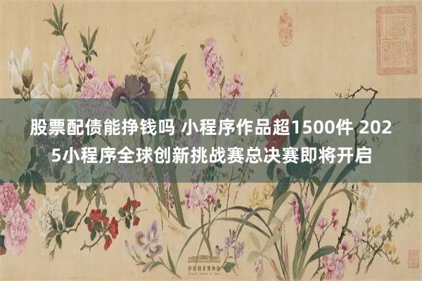 股票配债能挣钱吗 小程序作品超1500件 2025小程序全球创新挑战赛总决赛即将开启