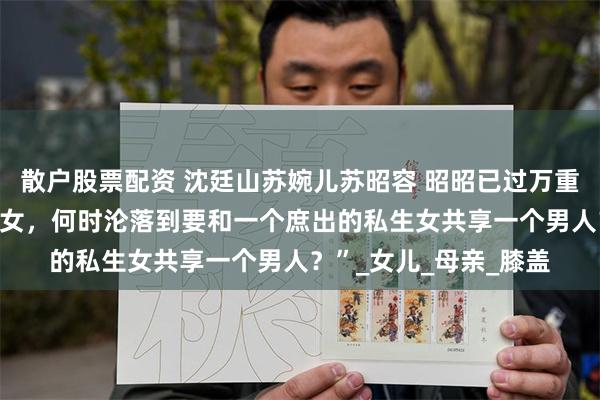 散户股票配资 沈廷山苏婉儿苏昭容 昭昭已过万重山 “我堂堂苏家嫡长女，何时沦落到要和一个庶出的私生女共享一个男人？”_女儿_母亲_膝盖