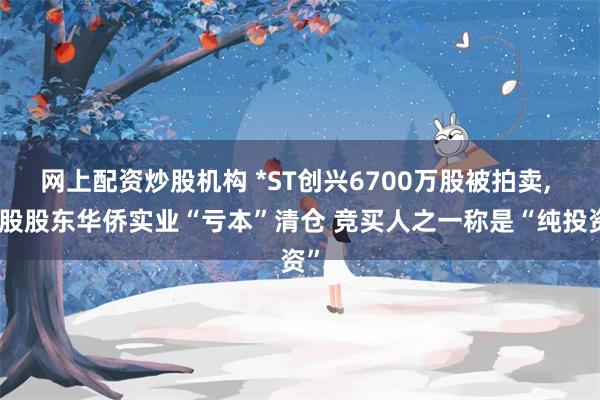 网上配资炒股机构 *ST创兴6700万股被拍卖, 控股股东华侨实业“亏本”清仓 竞买人之一称是“纯投资”
