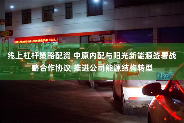 线上杠杆策略配资 中原内配与阳光新能源签署战略合作协议 推进公司能源结构转型