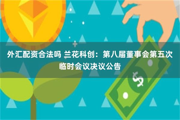 外汇配资合法吗 兰花科创：第八届董事会第五次临时会议决议公告