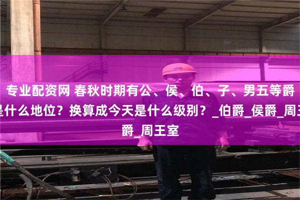 专业配资网 春秋时期有公、侯、伯、子、男五等爵位是什么地位？换算成今天是什么级别？_伯爵_侯爵_周王室
