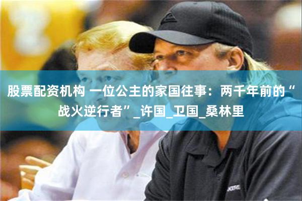 股票配资机构 一位公主的家国往事：两千年前的“战火逆行者”_许国_卫国_桑林里