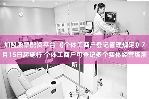 加盟股票配资平台 《个体工商户登记管理规定》7月15日起施行 个体工商户可登记多个实体经营场所