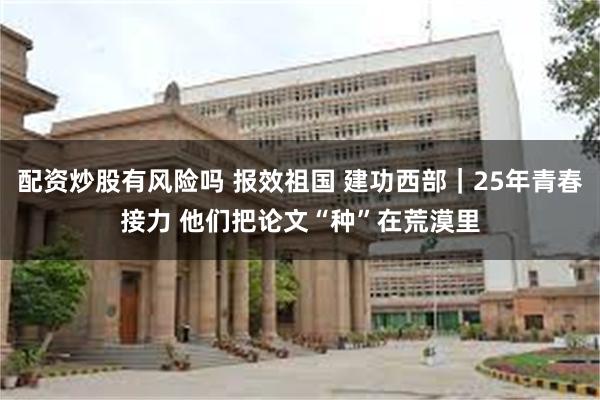配资炒股有风险吗 报效祖国 建功西部｜25年青春接力 他们把论文“种”在荒漠里