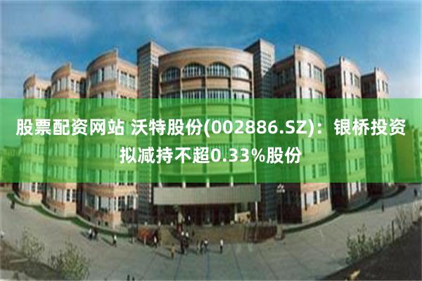 股票配资网站 沃特股份(002886.SZ)：银桥投资拟减持不超0.33%股份