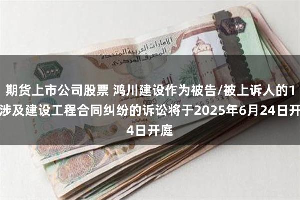 期货上市公司股票 鸿川建设作为被告/被上诉人的1起涉及建设工程合同纠纷的诉讼将于2025年6月24日开庭