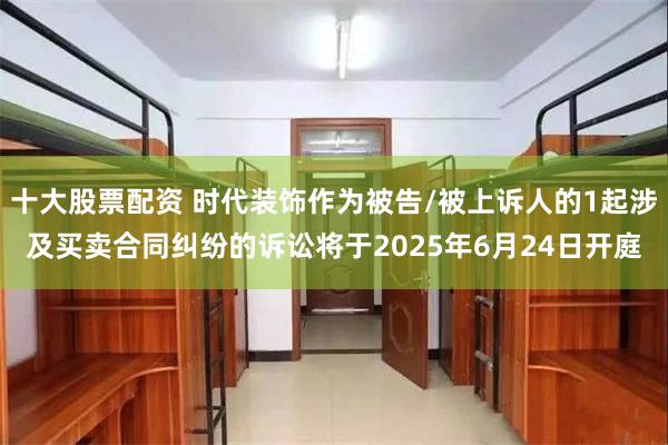 十大股票配资 时代装饰作为被告/被上诉人的1起涉及买卖合同纠纷的诉讼将于2025年6月24日开庭