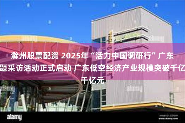 滁州股票配资 2025年“活力中国调研行”广东主题采访活动正式启动 广东低空经济产业规模突破千亿元