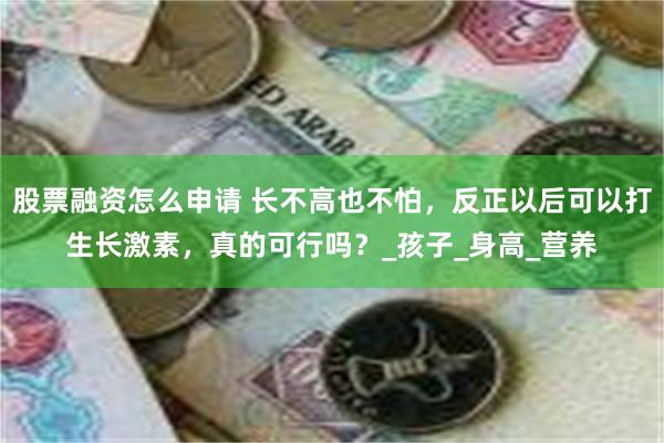 股票融资怎么申请 长不高也不怕，反正以后可以打生长激素，真的可行吗？_孩子_身高_营养