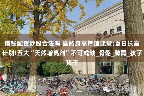 借钱配资炒股合法吗 高骼身高管理课堂:夏日长高计划!五大“天然增高剂”不可或缺_骨骼_脾胃_孩子