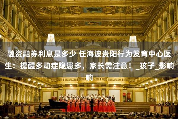 融资融券利息是多少 任海波贵阳行为发育中心医生：提醒多动症隐患多，家长需注意！_孩子_影响