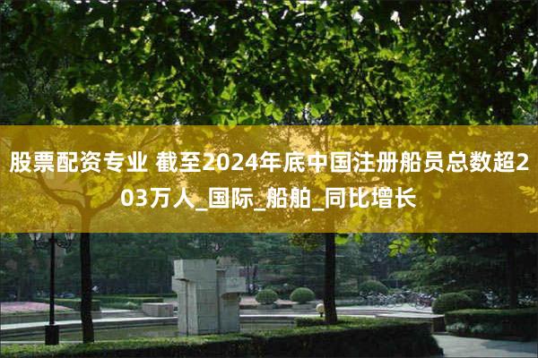 股票配资专业 截至2024年底中国注册船员总数超203万人_国际_船舶_同比增长