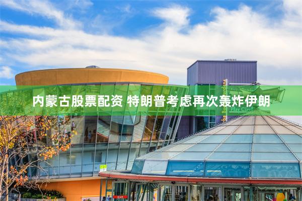 内蒙古股票配资 特朗普考虑再次轰炸伊朗