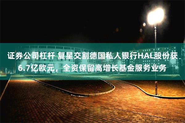 证券公司杠杆 复星交割德国私人银行HAL股份获6.7亿欧元，全资保留高增长基金服务业务