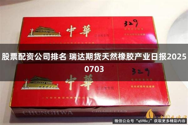 股票配资公司排名 瑞达期货天然橡胶产业日报20250703