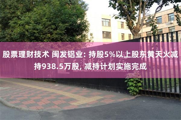 股票理财技术 闽发铝业: 持股5%以上股东黄天火减持938.5万股, 减持计划实施完成
