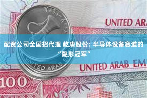 配资公司全国招代理 屹唐股份: 半导体设备赛道的“隐形冠军”