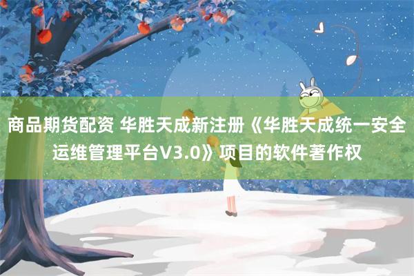 商品期货配资 华胜天成新注册《华胜天成统一安全运维管理平台V3.0》项目的软件著作权