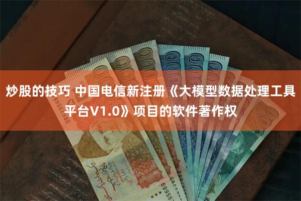 炒股的技巧 中国电信新注册《大模型数据处理工具平台V1.0》项目的软件著作权